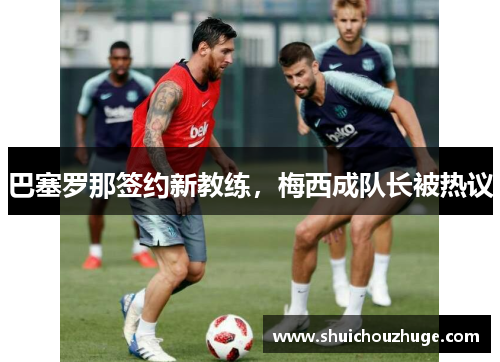 巴塞罗那签约新教练，梅西成队长被热议