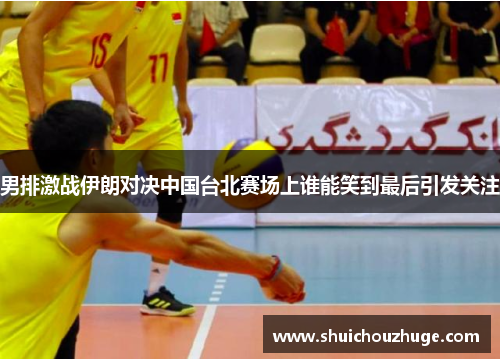 男排激战伊朗对决中国台北赛场上谁能笑到最后引发关注