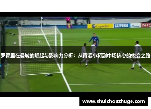 罗德里在曼城的崛起与影响力分析：从青涩小将到中场核心的蜕变之路