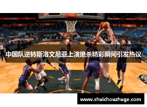 中国队逆转斯洛文尼亚上演绝杀精彩瞬间引发热议